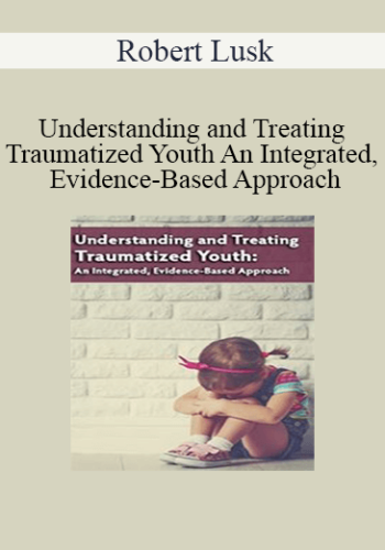 Robert Lusk - Understanding and Treating Traumatized Youth An Integrated, Evidence-Based Approach